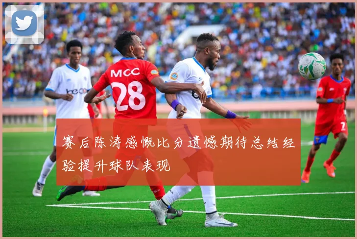 赛后陈涛感慨比分遗憾期待总结经验提升球队表现