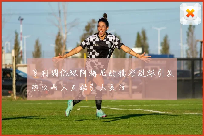 亨利调侃琼阿梅尼的精彩进球引发热议两人互动引人关注