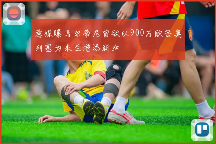 意媒曝马尔蒂尼曾欲以900万欧签奥利塞为米兰增添新血