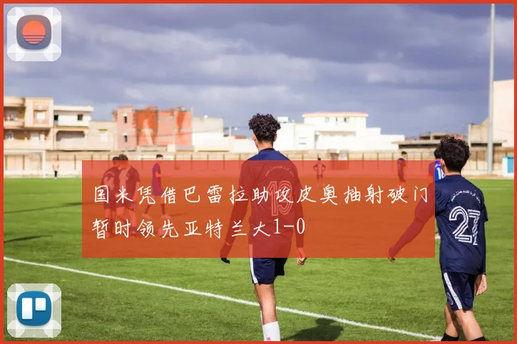 国米凭借巴雷拉助攻皮奥抽射破门暂时领先亚特兰大1-0