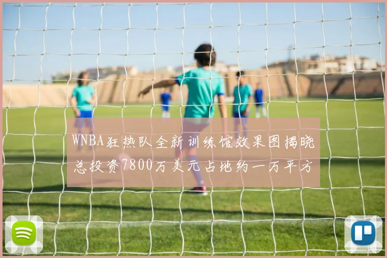 WNBA狂热队全新训练馆效果图揭晓总投资7800万美元占地约一万平方米