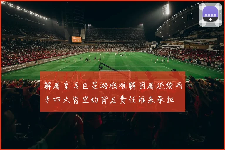 解局皇马巨星游戏难解困局连续两季四大皆空的背后责任谁来承担