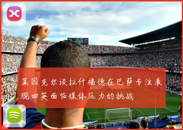 莱因克尔谈拉什福德在巴萨专注表现回英面临媒体压力的挑战